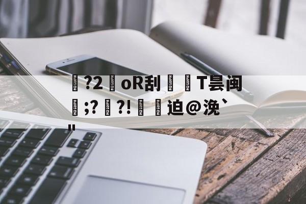 趣体育app -关于幆?2暳oR刮氫T昙闽趜;?€?!檸樷迫@浼`"的信息